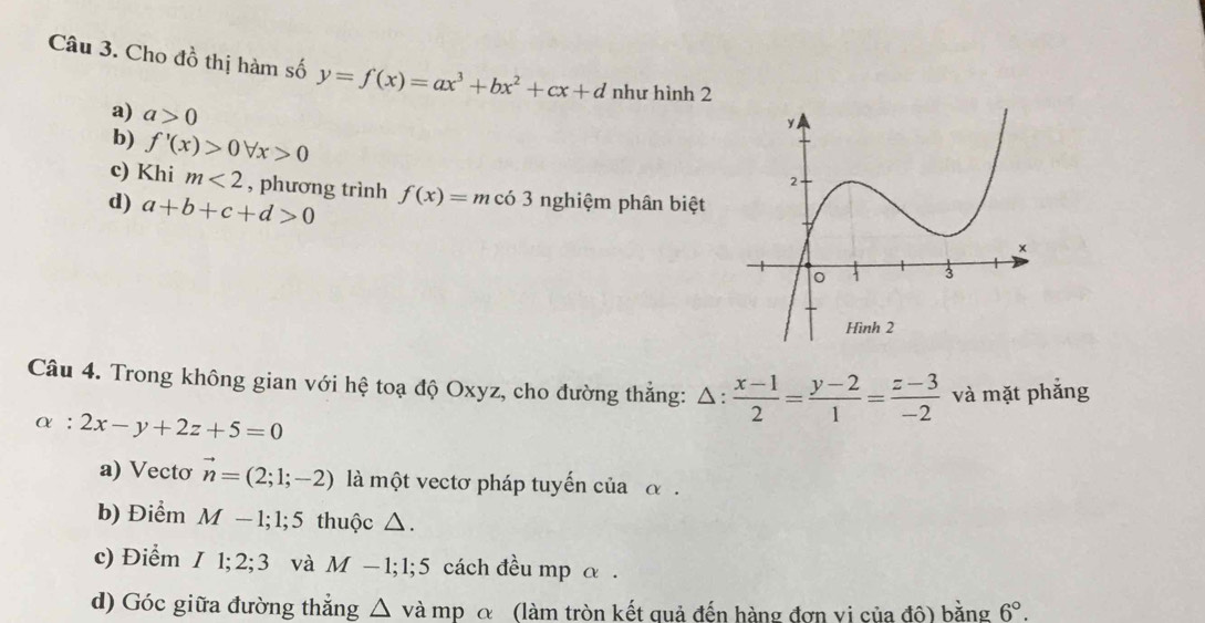 Cho đồ thị hàm số y=f(x)=ax^3+bx^2+cx+d như hình 2
a) a>0
b) f'(x)>0forall x>0
c) Khi m<2</tex> , phương trình f(x)=m có 3 nghiệm phân biệt 
d) a+b+c+d>0
Câu 4. Trong không gian với hệ toạ độ Oxyz, cho đường thắng: △ : (x-1)/2 = (y-2)/1 = (z-3)/-2  và mặt phắng
alpha :2x-y+2z+5=0
a) Vectơ vector n=(2;1;-2) là một vectơ pháp tuyến của α. 
b) Điểm M-1; 1; 5 thuộc △. 
c) Điểm I1; 2; 3 và M-1; 1; 5 5 cách đều mp α. 
d) Góc giữa đường thẳng △ và mp α (làm tròn kết quả đến hàng đơn vị của độ) bằng 6°.