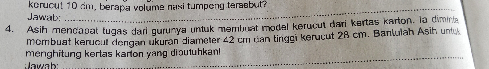 kerucut 10 cm, berapa volume nasi tumpeng tersebut? 
Jawab: 
_ 
_ 
4. Asih mendapat tugas dari gurunya untuk membuat model kerucut dari kertas karton. la diminta 
membuat kerucut dengan ukuran diameter 42 cm dan tinggi kerucut 28 cm. Bantulah Asih untuk 
_ 
menghitung kertas karton yang dibutuhkan! 
Jawab: 
_