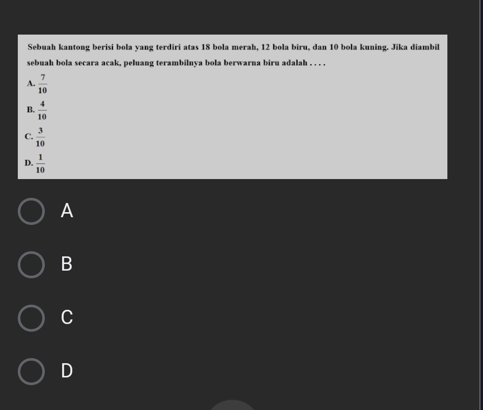Sebuah kantong berisi bola yang terdiri atas 18 bola merah, 12 bola biru, dan 10 bola kuning. Jika diambil
sebuah bola secara acak, peluang terambilnya bola berwarna biru adalah . . . .
A.  7/10 
B.  4/10 
C.  3/10 
D.  1/10 
A
B
C
D