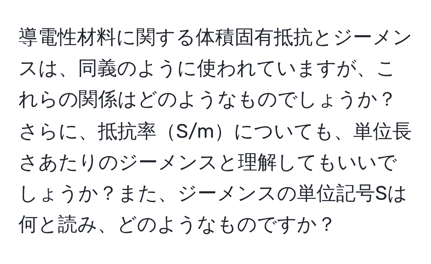 導電性材料に関する体積固有抵抗とジーメンスは、同義のように使われていますが、これらの関係はどのようなものでしょうか？さらに、抵抗率S/mについても、単位長さあたりのジーメンスと理解してもいいでしょうか？また、ジーメンスの単位記号Sは何と読み、どのようなものですか？