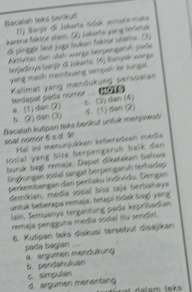 Bacalah taks berkut!
(1) Barijr di Jskarta tíddo inruta tuéa
Iarena fsktor slam. (2) Jskarta yang ter et la
di pingór leut juga bukan faktor utame. (3)
Nishtas den ulah warge bergengenin gade
terjadinya barj di Jkarta. (4) Banylk warge
yang mash membuang sampah ke sunga.
Kallmat yang mendukund persoalan terdapal pada nomor
a. (1) dan (2) c. (3) dan (4)
b. (2) dan (3) d. (1) dan (2)
Bacalah kutipen taks berikut untuk menijp wab 
soal nomor 6 s.d. 9
Hal ini menunjukkan keberadaan media
sosial vang bisa berpengaruh balk dan
buruk bagj remaja. Dapat dikatakan bahwa
lingkungan sosal sangat berpengaruh terhadap
perkembangan dan perilsku individu. Dengan
demikian, media sosial bisa saja berbahaya
untuk beberapa remaja, tetapi tidak bági yang
lain. Semuanya tergantung pada kepribadian
remaja pengguna média sosial itu sendiri.
8. Kutipan taks diskusi tersebut disajkan
pada bagian ....
a. argumen mendukung
b. pendahuluan
c. simpulan
d. argumen ménentan
dalam taks