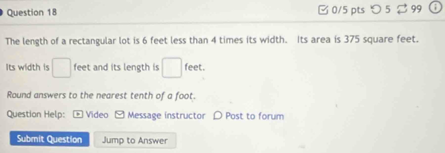 5 99 ; 
The length of a rectangular lot is 6 feet less than 4 times its width. Its area is 375 square feet. 
Its width is □ feet and its length is □ feet. 
Round answers to the nearest tenth of a foot. 
Question Help: Video Message instructor D Post to forum 
Submit Question Jump to Answer