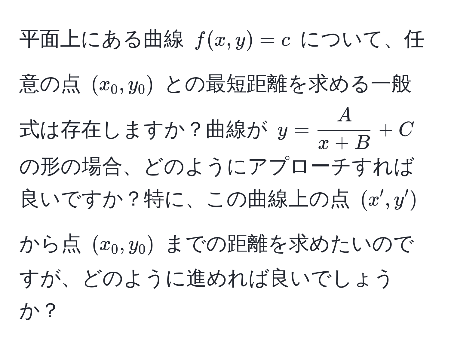 平面上にある曲線 $f(x,y) = c$ について、任意の点 $(x_0, y_0)$ との最短距離を求める一般式は存在しますか？曲線が $y =  A/x + B  + C$ の形の場合、どのようにアプローチすれば良いですか？特に、この曲線上の点 $(x', y')$ から点 $(x_0, y_0)$ までの距離を求めたいのですが、どのように進めれば良いでしょうか？