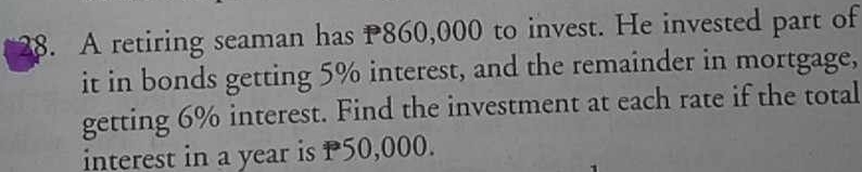 A retiring seaman has P860,000 to invest. He invested part of 
it in bonds getting 5% interest, and the remainder in mortgage, 
getting 6% interest. Find the investment at each rate if the total 
interest in a year is P50,000.