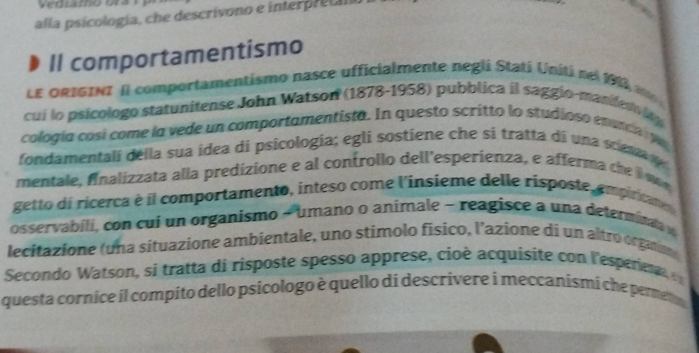 alla psicología, che descrivono e interpreta 
Il comportamentismo 
LE ORIGINI Il comportamentismo nasce ufficialmente negli Stati Uniti nel 191a 
cui lo psicologo statunitense John Watson (1878-1958) pubblica il saggio-mandero lop 
cología cosí come la vede un comportamentista. In questo scritto lo studioso enunca ye 
fondamentali della sua ídea di psicologia; egli sostiene che si tratta di una scena y 
mentale, finalizzata alla predizione e al controllo dell'esperienza, e afferma che i w 
getto di ricerca è il comportamento, inteso come l'insieme delle risposte, empiricane 
osservabili, con cui un organismo - umano o animale − reagisce a una determina y 
lecitazione (una situazione ambientale, uno stimolo físico, l’azione di un altro organan, 
Secondo Watson, si tratta di risposte spesso apprese, cioè acquisite con l'esperiet 
questa cornice il compito dello psicologo è quello di descrivere i meccanismi che pemeno