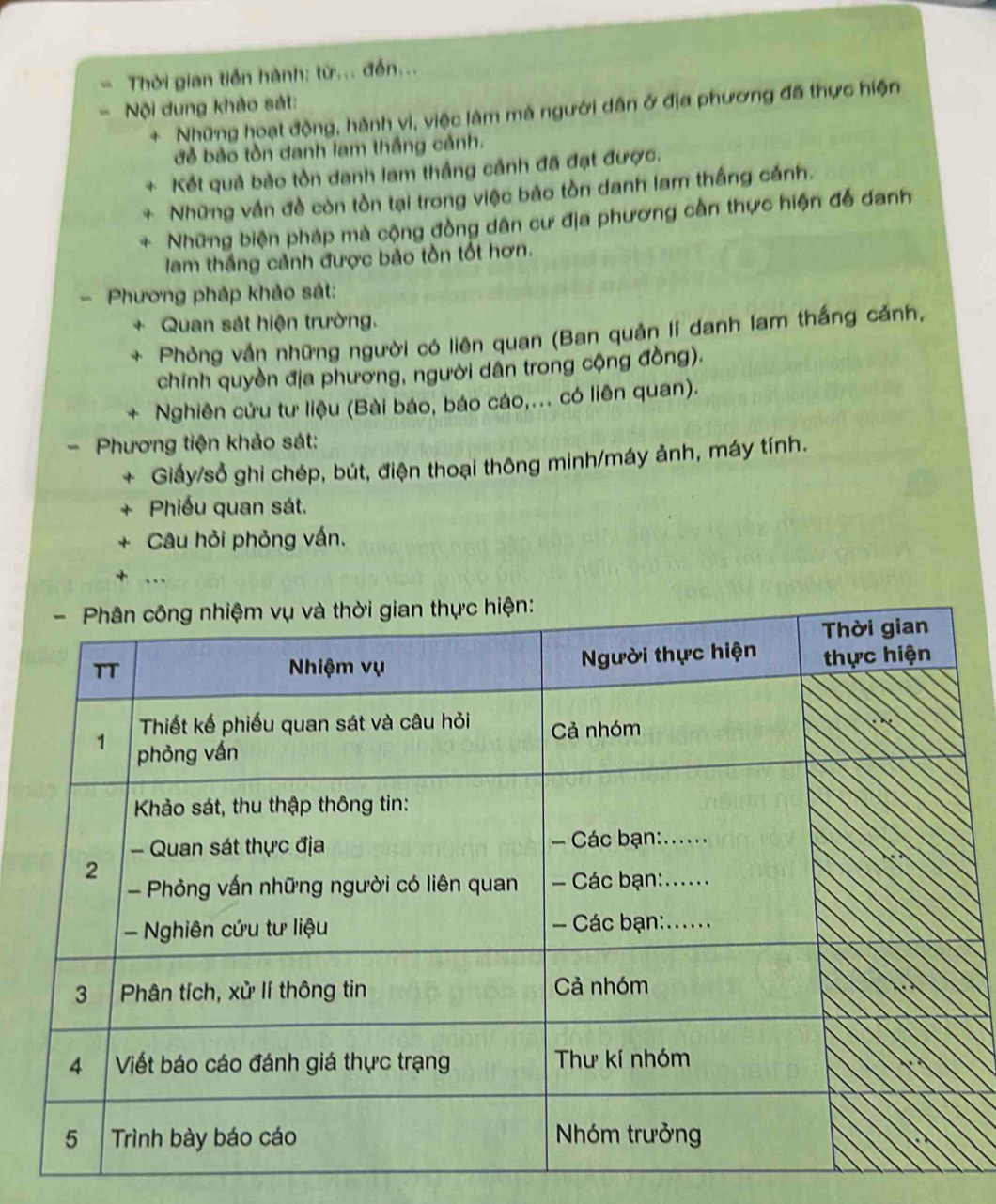 Thời gian tiền hành: từ... đến... 
Nội dung khảo sát: 
+ Những hoạt động, hành vi, việc làm mà người dân ở địa phương đã thực hiện 
đẻ bảo tòn danh lam thắng cảnh. 
Kết quả bảo tồn danh lam thắng cảnh đã đạt được. 
Những vấn đề còn tồn tại trong việc bảo tồn danh lam thắng cánh. 
Những biện pháp mà cộng đồng dân cư địa phương cần thực hiện để danh 
lam thắng cảnh được bảo tồn tốt hơn. 
Phương pháp khảo sát: 
+ Quan sát hiện trường. 
+ Phỏng vấn những người có liên quan (Ban quản lí danh lam thắng cảnh, 
chính quyền địa phương, người dân trong cộng đồng). 
4 Nghiên cứu tư liệu (Bài báo, báo cáo,... có liên quan). 
Phương tiện khảo sát: 
+ Giảy/sổ ghi chép, bút, điện thoại thông minh/máy ảnh, máy tính. 
Phiếu quan sát. 
Câu hỏi phỏng vấn. 
+ ...