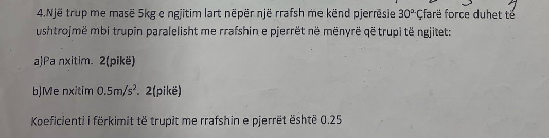 Një trup me masë 5kg e ngjitim lart nëpër një rrafsh me kënd pjerrësie 30°C farë force duhet të 
ushtrojmë mbi trupin paralelisht me rrafshin e pjerrët në mënyrë që trupi të ngjitet: 
a)Pa nxitim. 2(pikë) 
b)Me nxitim 0.5m/s^2. 2(pikë) 
Koeficienti i fërkimit të trupit me rrafshin e pjerrët është 0.25