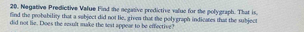 Negative Predictive Value Find the negative predictive value for the polygraph. That is, 
find the probability that a subject did not lie, given that the polygraph indicates that the subject 
did not lie. Does the result make the test appear to be effective?