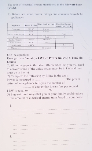 The unit of electrical energy transferred is the kilowatt-hour
(kWh). 
1) Below are some power ratings for common household 
appliances. 
Use the equation: 
Energy transferred (in kWh) - Power (in kW) x Time (in
hours) 
To fill in the gaps in the table. (Remember that you will need 
to convert some of the units; power must be in kW and time 
must be in hours) 
2) Complete the following by filling in the gaps: 
Power is measured in _The power 
rating of an appliance tells you the number of 
_of energy that it transfers per second. 
l kW is equal to _ W. 
3) Suggest three ways that you or your family could reduce 
the amount of electrical energy transferred in your home 
_ 
1. 
_ 
_ 
_ 
2. 
_ 
_ 
_ 
3. 
_ 
_