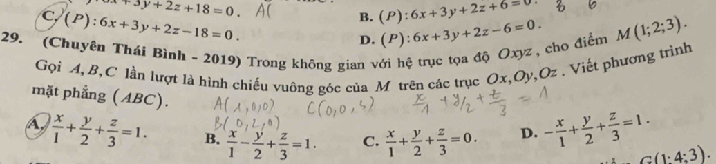 x+3y+2z+18=0.
C y(P):6x+3y+2z-18=0.
B. (P):6x+3y+2z+6=0
D. (P):6x+3y+2z-6=0. M(1;2;3). 
29. (Chuyên Thái Bình - 2019) Trong không gian với hệ trục tọa độ Oxyz , cho điểm
Gọi A, B, C lần lượt là hình chiếu vuông góc của M trên các trục Ox, Oy, Oz. Viết phương trình
mặt phẳng (ABC).
A  x/1 + y/2 + z/3 =1. B.  x/1 - y/2 + z/3 =1. C.  x/1 + y/2 + z/3 =0.
D. - x/1 + y/2 + z/3 =1.
C(1:4:3).