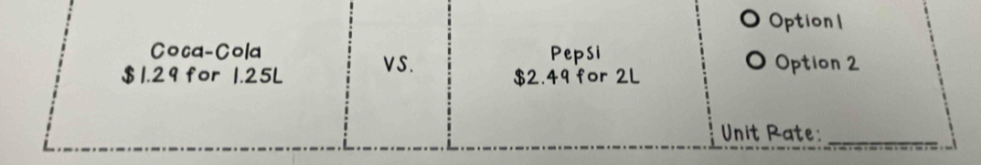 Option1
Coca-Cola Pepsi
VS. Option 2
$ 1.29 for 1.25L $2.49 for 2L
Unit Rate:_