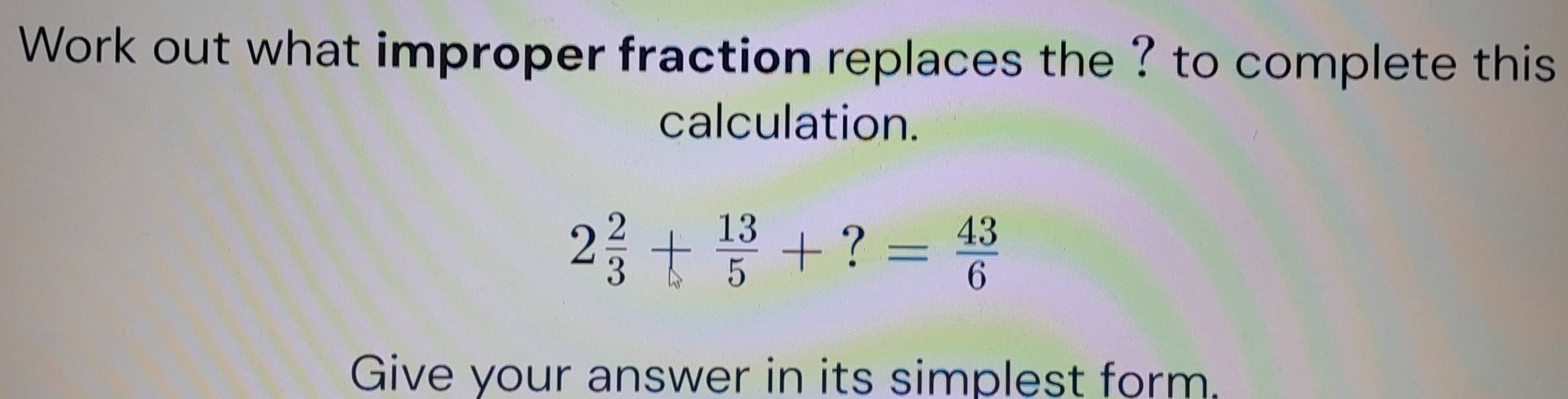 Work out what improper fraction replaces the ? to complete this 
calculation.
2 2/3 + 13/5 +?= 43/6 
Give your answer in its simplest form.