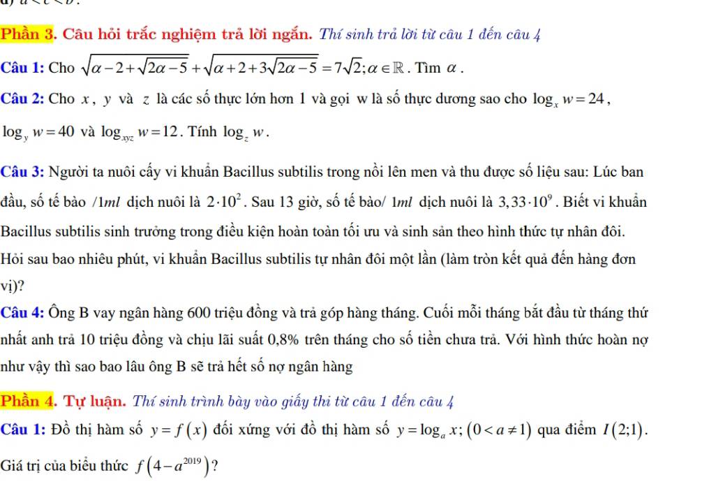 Phần 3. Câu hỏi trắc nghiệm trả lời ngắn. Thí sinh trả lời từ câu 1 đến câu 4
Câu 1: Cho sqrt(alpha -2+sqrt 2alpha -5)+sqrt(alpha +2+3sqrt 2alpha -5)=7sqrt(2);alpha ∈ R. Tìm α .
Câu 2: Cho x , y và z là các số thực lớn hơn 1 và gọi w là số thực dương sao cho log _xw=24,
log _yw=40 và log _xyzw=12. Tính log _zw.
Câu 3: Người ta nuôi cấy vi khuẩn Bacillus subtilis trong nồi lên men và thu được số liệu sau: Lúc ban
đầu, số tế bào /1ml dịch nuôi là 2· 10^2. Sau 13 giờ, số tế bào/ 1ml dịch nuôi là 3,33· 10^9. Biết vi khuẩn
Bacillus subtilis sinh trưởng trong điều kiện hoàn toàn tối ưu và sinh sản theo hình thức tự nhân đôi.
Hỏi sau bao nhiêu phút, vi khuẩn Bacillus subtilis tự nhân đôi một lần (làm tròn kết quả đến hàng đơn
vi)?
Câu 4: Ông B vay ngân hàng 600 triệu đồng và trả góp hàng tháng. Cuối mỗi tháng bắt đầu từ tháng thứ
anhất anh trả 10 triệu đồng và chịu lãi suất 0,8% trên tháng cho số tiền chưa trả. Với hình thức hoàn nợ
như vậy thì sao bao lâu ông B sẽ trả hết số nợ ngân hàng
Phần 4. Tự luận. Thí sinh trình bày vào giấy thi từ câu 1 đến câu 4
Câu 1: Đồ thị hàm số y=f(x) đối xứng với đồ thị hàm số y=log _ax;(0 qua điểm I(2;1).
Giá trị của biểu thức f(4-a^(2019)) ?