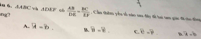 △ ABC và △ DEF có  AB/DE = BC/EF  , Cần thêm yếu tổ nào sau đây để hai tam giác đã cho đồng
ng?
A. a=b. B. overline B=overline E. c. E=F D. overline a=overline b