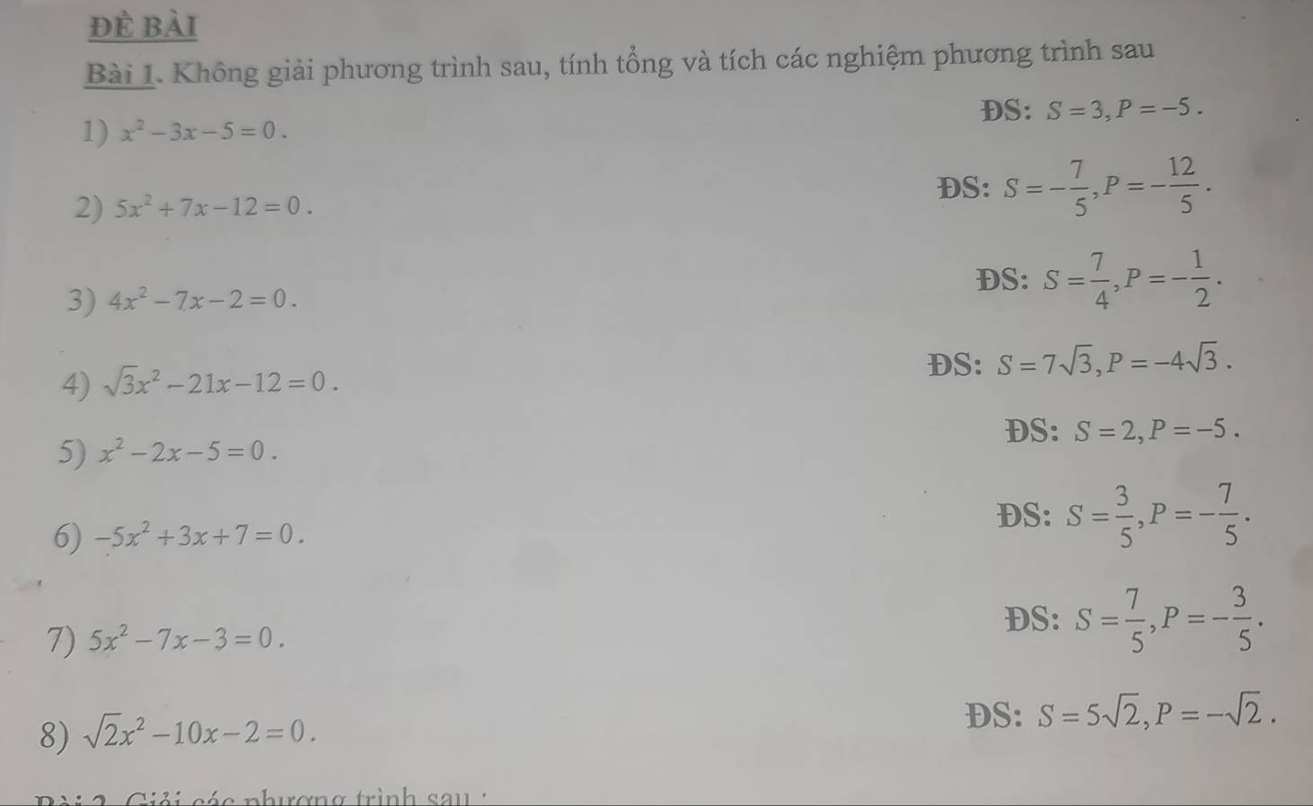 đẻ bài 
Bài 1. Không giải phương trình sau, tính tổng và tích các nghiệm phương trình sau 
1) x^2-3x-5=0. DS: S=3, P=-5. 
DS: 
2) 5x^2+7x-12=0. S=- 7/5 , P=- 12/5 . 
3) 4x^2-7x-2=0. 
DS: S= 7/4 , P=- 1/2 . 
DS: S=7sqrt(3), P=-4sqrt(3). 
4) sqrt(3)x^2-21x-12=0. 
DS: S=2, P=-5. 
5) x^2-2x-5=0. 
6) -5x^2+3x+7=0. 
DS: S= 3/5 , P=- 7/5 . 
DS: S= 7/5 , P=- 3/5 . 
7) 5x^2-7x-3=0. 
DS: S=5sqrt(2), P=-sqrt(2). 
8) sqrt(2)x^2-10x-2=0. 
cé c n hươn g trình sa u