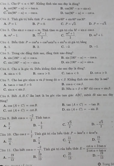 Câu 1, Cho 0° <90°. Khẳng định nào sau đây là đúng?
A. cot (90°-alpha )=-tan alpha . B. cos (90°-alpha =sin alpha ).
C. sin (90°-alpha )=-cos alpha . D. tan (90°-alpha )=-cot alpha .
Câu 2. Tính giá trị biểu thức P=sin 30°cos 60°+sin 60°cos 30°.
A. P=1. B. P=0. C. P=sqrt(3). D. P=-sqrt(3).
Cāu 3. Cho sin x+cos x=m Tính theo m giá trị của M=sin x.cos x.
A. m^2-1. B.  (m^2-1)/2 . C.  (m^2+1)/2 . D. m^2+1.
Câu 4. Biểu thức P=cos^4alpha +cos^2alpha sin^2alpha +sin^2 α có giá trị bằng
A. 1. B. 2. C. -2. D. -1.
Câu 5. Trong các đẳng thức sau, đẳng thức nào đúng?
A. sin (180°-alpha )=cos alpha . B. sin (180°-alpha )=-cos alpha .
C. sin (180°-alpha )=-sin alpha . D. sin (180°-alpha )=sin alpha .
Câu 6. Cho ơ là góc tù. Điều khẳng định nào sau đây là đúng?.
A. sin alpha <0. B. cos alpha >0. C. tan alpha <0. D. cot alpha >0.
Câu 7. Cho hai góc nhọn α và β trong đó alpha . Khẳng định nào sau đây là sai?
A. tan alpha +tan beta >0. B. cos alpha
C. sin alpha D. Nếu alpha +beta =90° thì cos alpha =sin beta .
Cầu 8. Biết A,B,C lần lượt là ba góc của tam giác ABC, mệnh đề nào sau đây
đúng?
A. cos (A+C)=cos B. B. tan (A+C)=-tan B.
C. cot (A+C)=cot B. D. sin (A+C)=-sin B.
Câu 9. Biết cos alpha = (-2)/3  Tính tan α
A.  5/4 . B. - 5/2 . C.  sqrt(5)/2 . D. - sqrt(5)/2 .
Câu 10. Cho cos x= 1/2 . Tính giá trị của biểu thức P=3sin^2x+4cos^2x.
A.  13/4 . B.  7/4 . C.  11/4 . D.  15/4 .
Câu 11. Cho biết cos alpha = (-2)/3 .  Tính giá trị của biểu thức E= (cot alpha +3tan alpha )/2cot alpha +tan alpha  .
A. - 19/13 . B.  19/13 . C.  25/13 . D. - 19/13 .
④ Trang 54