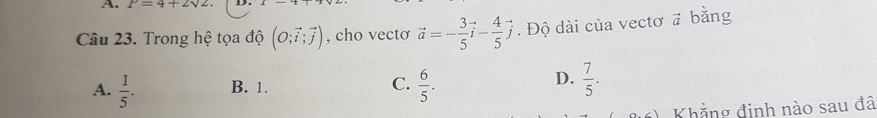 P=4+2sqrt(2)
Câu 23. Trong hệ tọa độ (O;vector i;vector j) , cho vectơ vector a=- 3/5 vector i- 4/5 vector j. Độ dài của vectơ vector a bǎng
A.  1/5 .
B. 1. C.  6/5 .
D.  7/5 . 
Khẳng đinh nào sau đâ