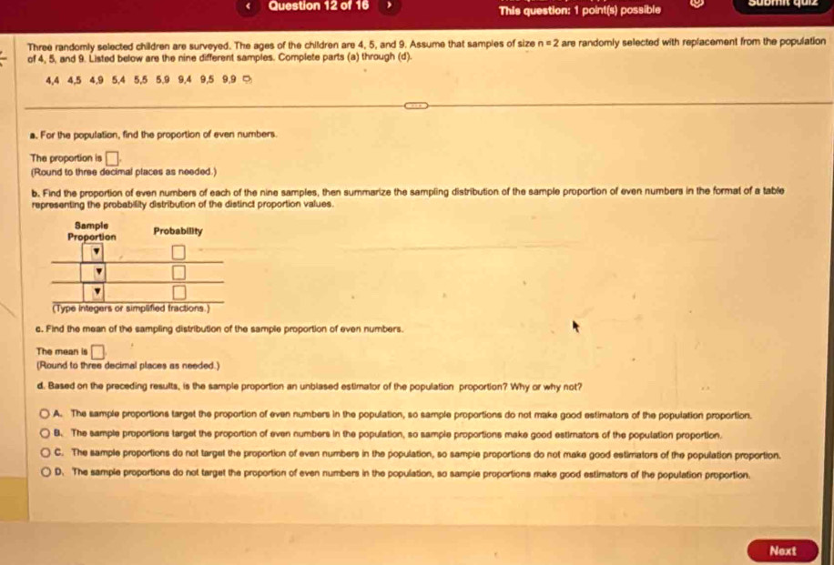 This question: 1 point(s) possible Sübmi, quiz
Three randomly selected children are surveyed. The ages of the children are 4, 5, and 9. Assume that sampies of size n=2 are randomly selected with replacement from the population
of 4, 5, and 9. Listed below are the nine different samples. Complete parts (a) through (d).
4, 4 4, 5 4, 9 5, 4 5, 5 5. 9 9, 4 9, 5 9, 9 □
a. For the population, find the proportion of even numbers.
The proportion is □. 
(Round to three decimal places as needed.)
b. Find the proportion of even numbers of each of the nine samples, then summarize the sampling distribution of the sample proportion of even numbers in the format of a table
representing the probability distribution of the distinct proportion values.
c. Find the mean of the sampling distribution of the sample proportion of even numbers.
The mean is □
(Round to three decimal places as needed.)
d. Based on the preceding results, is the sample proportion an unblased estimator of the population proportion? Why or why not?
A. The sample proportions target the proportion of even numbers in the population, so sample proportions do not make good estimators of the population proportion.
B. The sample proportions larget the proportion of even numbers in the population, so sample proportions make good estimators of the population proportion.
C. The sample proportions do not target the proportion of even numbers in the population, so sample proportions do not make good estimators of the population proportion.
D. The sample proportions do not target the proportion of even numbers in the population, so sample proportions make good estimators of the population proportion.
Next