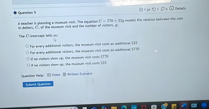 つ 1 % 6 o Details
A teacher is planning a museum visit. The equation C=770+22g models the relation between the cost
in dollars, C, of the museum visit and the number of visitors, g
The C -intercept tells us:
For every additional visitors, the museum visit costs an additional $22
For every additional visitors, the museum visit costs an additional $770
If no visitors show up, the museum visit costs $770
If no visitors show up, the museum visit costs $22
Question Help: * Video b Written Example
Submit Question