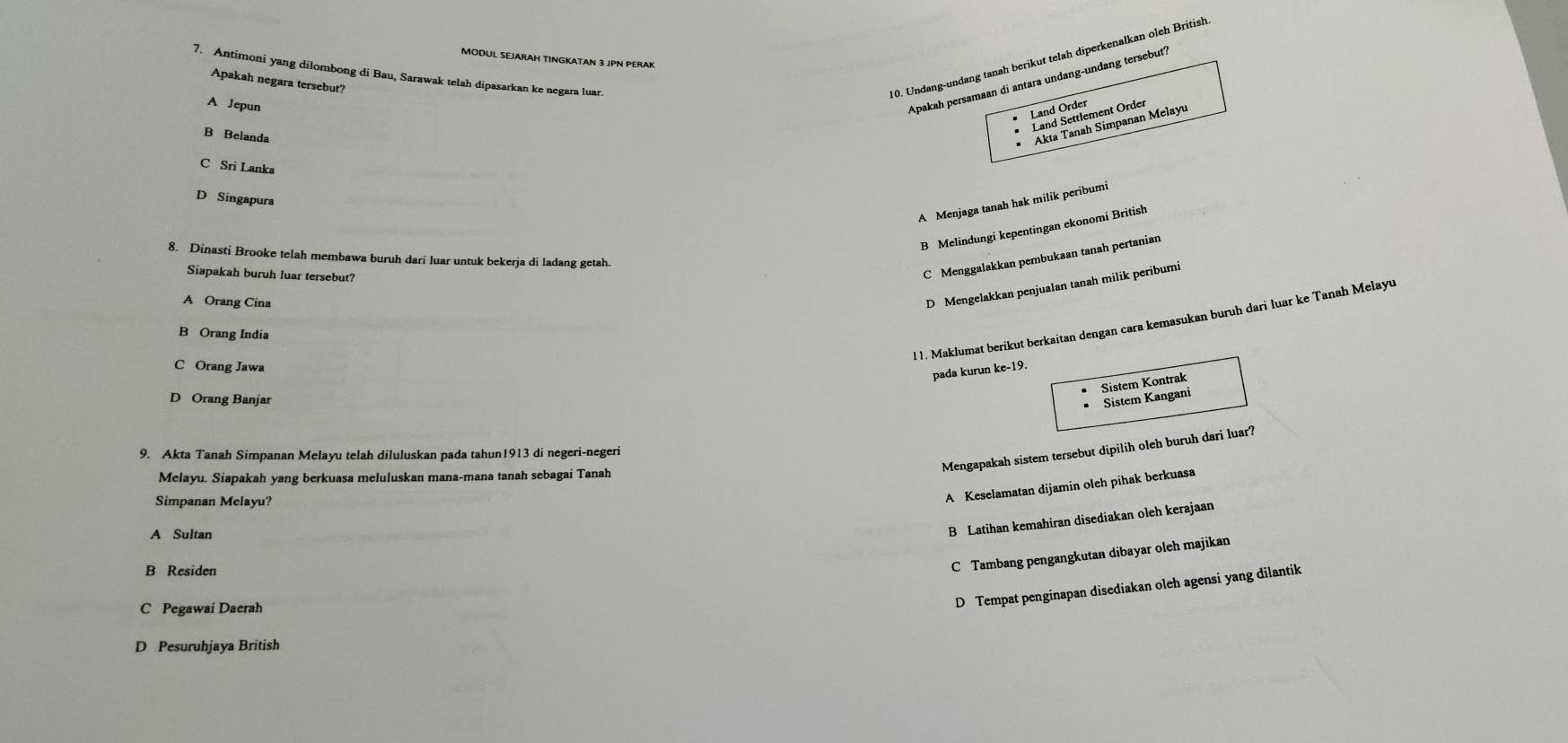 MODUL SEJARAH TINGKATAN 3 JPN PERAK
7. Antimoni yang dilombong di Bau, Sarawak telah dipasarkan ke negara luar.
Apakah persamaan di antara undang-undang tersebut?
Apakah negara tersebut?
10. Undang-undang tanah berikut telah diperkenalkan oleh British
A Jepun
B Belanda
Akta Tanah Simpanan Melayu
C Sri Lanka
D Singapura
A Menjaga tanah hak milik peribumi
B Melindungi kepentingan ekonomi British
8. Dinasti Brooke telah membawa buruh dari luar untuk bekerja di ladang getah.
Siapakah buruh luar tersebut?
C Menggalakkan pembukaan tanah pertanian
A Orang Cina
D Mengelakkan penjualan tanah milik peribumi
l 1. Maklumat berikut berkaitan dengan cara kemasukan buruh dari luar ke Tanah Melayu
B Orang India
C Orang Jawa ke-19 
pada kurun
D Orang Banjar
Sistem Kangani Sistem Kontrak
Mengapakah sistem tersebut dipilih oleh buruh dari luar?
9. Akta Tanah Simpanan Melayu telah diluluskan pada tahun1913 di negeri-negeri
Melayu. Siapakah yang berkuasa meluluskan mana-mana tanah sebagai Tanah
Simpanan Melayu?
A Keselamatan dijamin oleh pihak berkuasa
A Sultan
B Latihan kemahiran disediakan oleh kerajaan
B Residen
C Tambang pengangkutan dibayar oleh majikan
C Pegawai Daerah
D Tempat penginapan disediakan oleh agensi yang dilantik
D Pesuruhjaya British