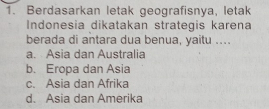 Berdasarkan letak geografisnya, letak
Indonesia dikatakan strategis karena
berada di antara dua benua, yaitu ....
a. Asia dan Australia
b. Eropa dan Asia
c. Asia dan Afrika
d. Asia dan Amerika