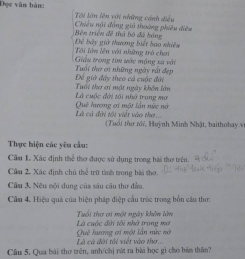 Đọc văn bản: 
Tôi lớn lên với những cánh diều 
Chiều nội đồng gió thoảng phiêu diêu 
Bên triền đề thả bò đá bóng 
Để bây giờ thương biết bao nhiêu 
Tôi lớn lên với những trò chơi 
Giấu trong tim ước mộng xa vời 
Tuổi thơ ơi những ngày rất đẹp 
Để giờ đây theo cả cuộc đời 
Tuổi thơ ơi một ngày khôn lớn 
Là cuộc đời tôi nhớ trong mơ 
Quê hương ơi một lần nức nở 
Là cả đời tôi viết vào thơ .. 
(Tuổi thơ tôi, Huỳnh Minh Nhật, baithohay.v 
Thực hiện các yêu cầu: 
Câu 1. Xác định thể thơ được sử dụng trong bài thơ trên. 
Câu 2. Xác định chủ thể trữ tình trong bài thơ. 
Câu 3. Nêu nội dung của sáu câu thơ đầu. 
Câu 4. Hiệu quả của biện pháp điệp cấu trúc trong bốn câu thơ: 
Tuổi thơ ơi một ngày khôn lớn 
Là cuộc đời tôi nhớ trong mơ 
Quê hương ơi một lần nức nở 
Là cả đời tôi viết vào thơ... 
Câu 5. Qua bài thơ trên, anh/chị rút ra bài học gì cho bản thân?