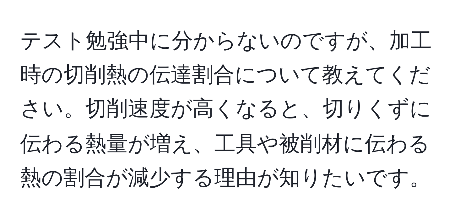 テスト勉強中に分からないのですが、加工時の切削熱の伝達割合について教えてください。切削速度が高くなると、切りくずに伝わる熱量が増え、工具や被削材に伝わる熱の割合が減少する理由が知りたいです。