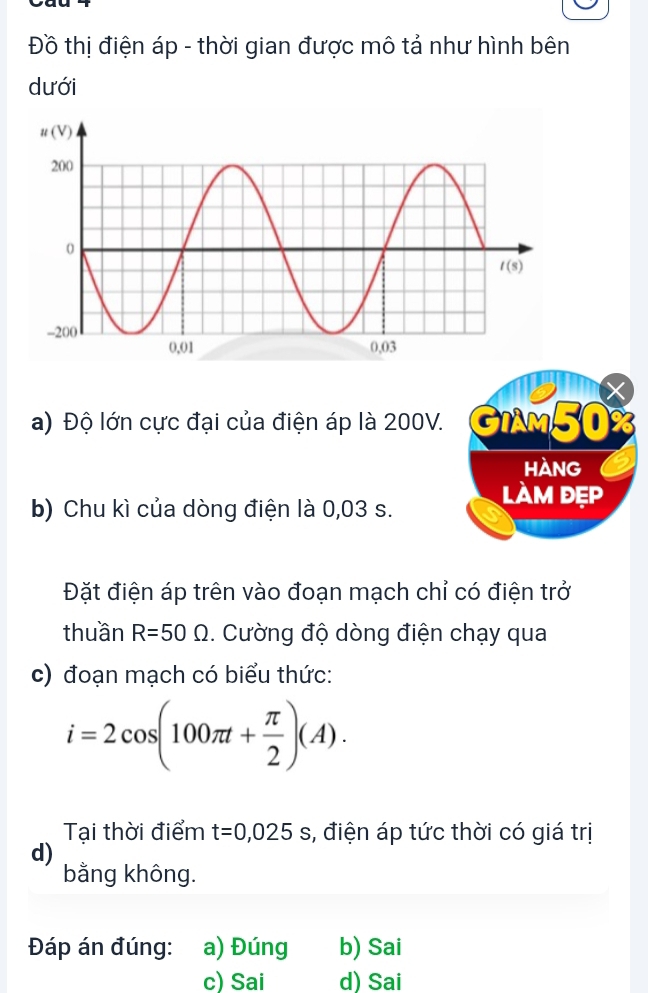 Đồ thị điện áp - thời gian được mô tả như hình bên
dưới
X
a) Độ lớn cực đại của điện áp là 200V. GIAM50%
HANg
b) Chu kì của dòng điện là 0,03 s.
làm đẹp
Đặt điện áp trên vào đoạn mạch chỉ có điện trở
thuần R=50Omega. Cường độ dòng điện chạy qua
c) đoạn mạch có biểu thức:
i=2cos (100π t+ π /2 )(A).
Tại thời điểm t=0,025s , điện áp tức thời có giá trị
d)
bằng không.
Đáp án đúng: a) Đúng b) Sai
c) Sai d) Sai