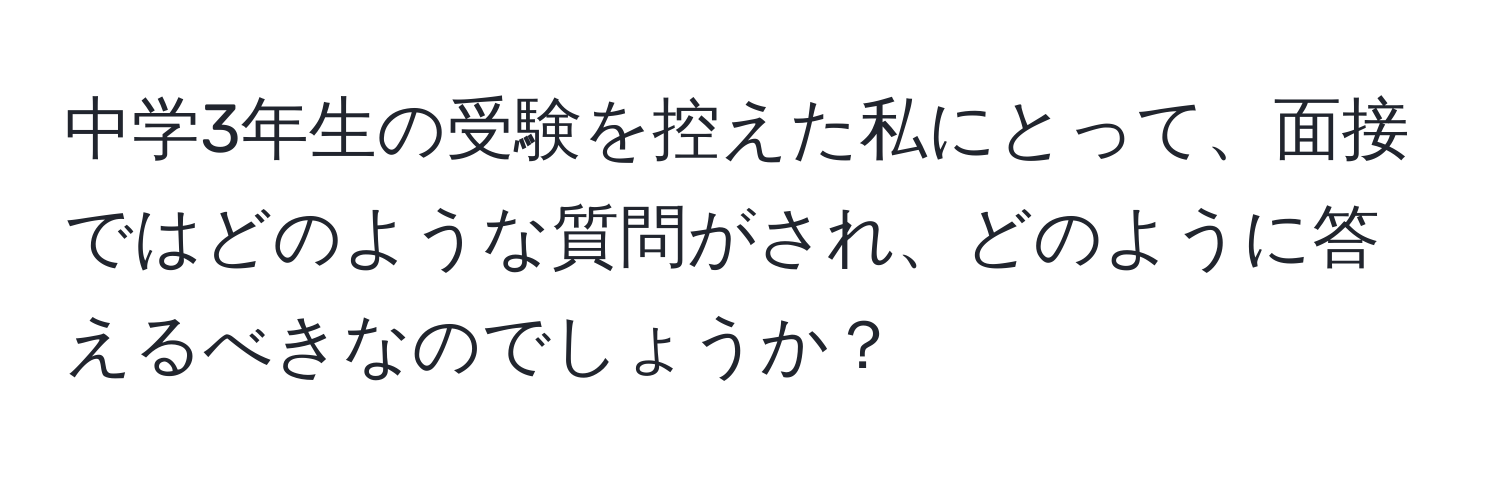 中学3年生の受験を控えた私にとって、面接ではどのような質問がされ、どのように答えるべきなのでしょうか？