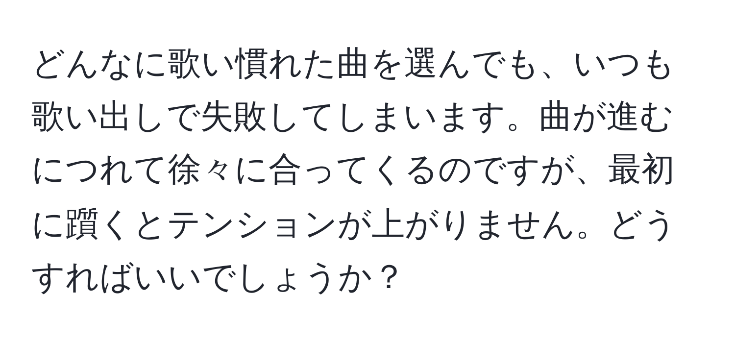 どんなに歌い慣れた曲を選んでも、いつも歌い出しで失敗してしまいます。曲が進むにつれて徐々に合ってくるのですが、最初に躓くとテンションが上がりません。どうすればいいでしょうか？