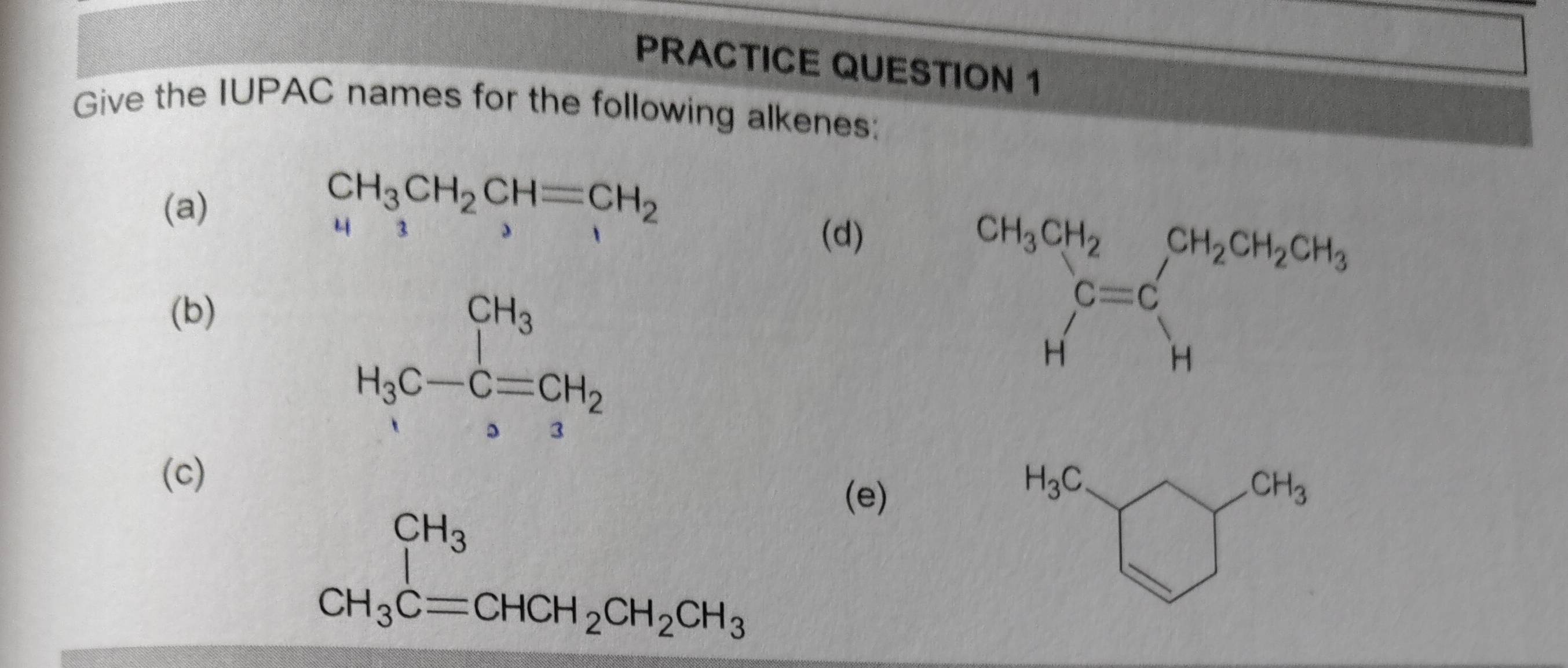 PRACTICE QUESTION 1
Give the IUPAC names for the following alkenes:
(a)
CH_3CH_2CH=CH_2
3
(d)
(b)
H_3C-C=CH_2
(c) (e)
beginarrayr CH_3 CH_3Cequiv CHCH_2CH_2CH_3endarray