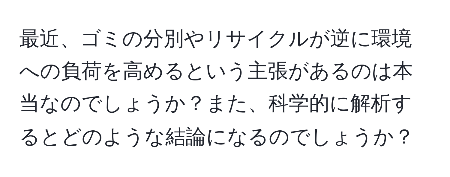 最近、ゴミの分別やリサイクルが逆に環境への負荷を高めるという主張があるのは本当なのでしょうか？また、科学的に解析するとどのような結論になるのでしょうか？