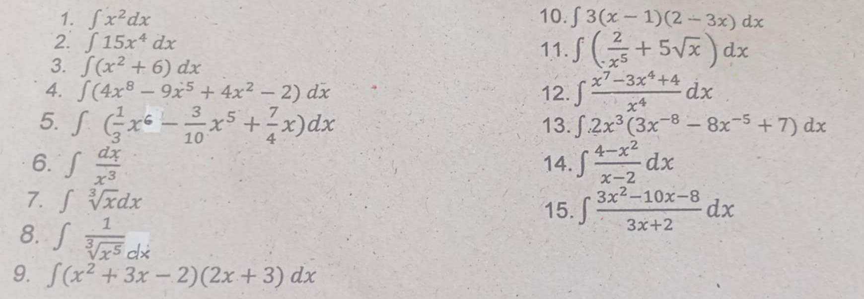 ∈t x^2dx 10. ∈t 3(x-1)(2-3x)dx
2. ∈t 15x^4dx 11. ∈t ( 2/x^5 +5sqrt(x))dx
3. ∈t (x^2+6)dx
4. ∈t (4x^8-9x^5+4x^2-2)dx 12. ∈t  (x^7-3x^4+4)/x^4 dx
5. ∈t ( 1/3 x^6- 3/10 x^5+ 7/4 x)dx 13. ∈t .2x^3(3x^(-8)-8x^(-5)+7)dx
6. ∈t  dx/x^3  14. ∈t  (4-x^2)/x-2 dx
7. ∈t sqrt[3](x)dx ∈t  (3x^2-10x-8)/3x+2 dx
15. 
8. ∈t  1/sqrt[3](x^5) dx
9. ∈t (x^2+3x-2)(2x+3)dx