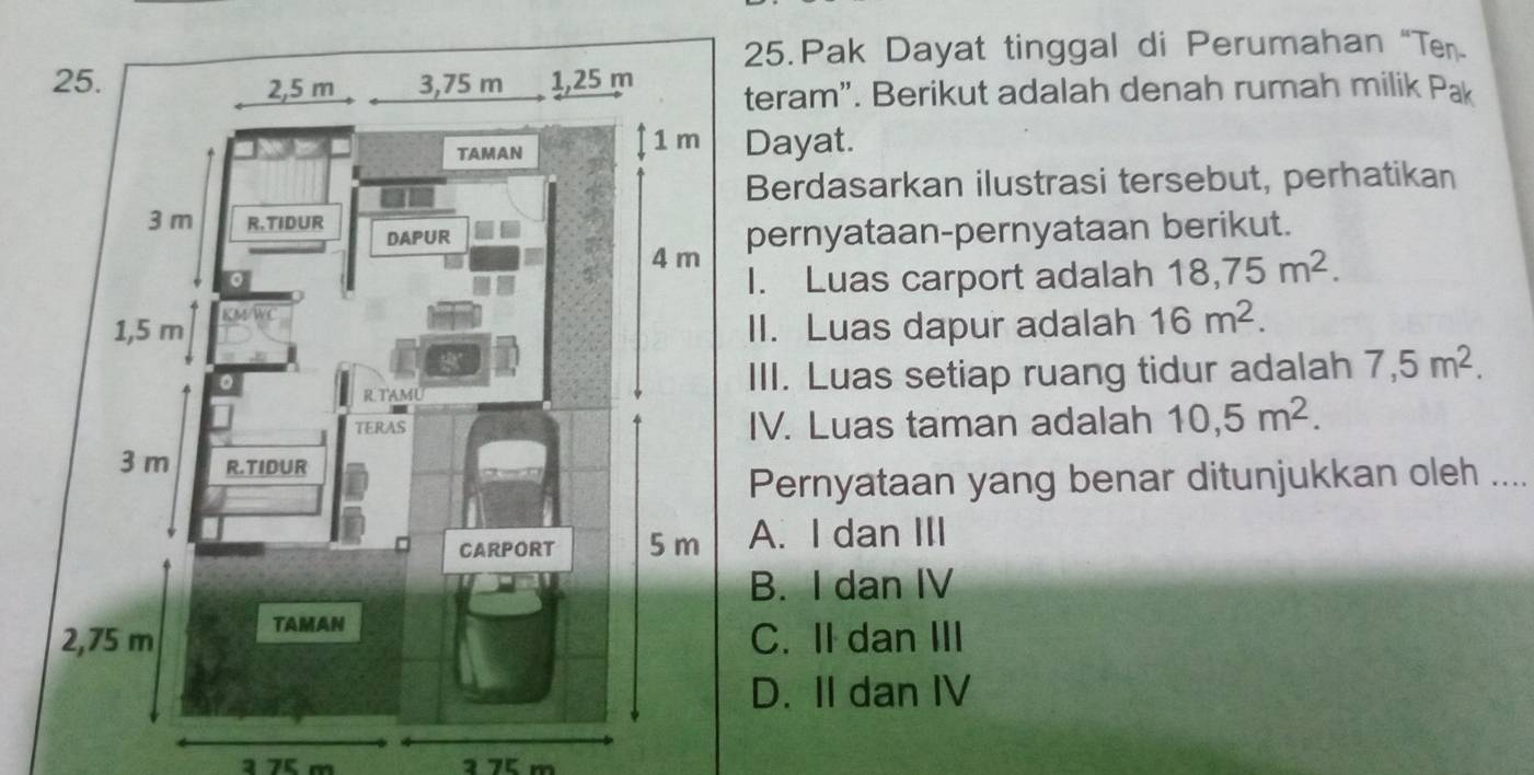 Pak Dayat tinggal di Perumahan“Ten
teram". Berikut adalah denah rumah milik Pak
Dayat.
Berdasarkan ilustrasi tersebut, perhatikan
pernyataan-pernyataan berikut.
I. Luas carport adalah 18,75m^2. 
II. Luas dapur adalah 16m^2. 
III. Luas setiap ruang tidur adalah 7,5m^2. 
IV. Luas taman adalah 10,5m^2. 
Pernyataan yang benar ditunjukkan oleh ....
A. I dan III
B. I dan IV
C. II dan III
D. II dan IV
a 75 m ³ 75 m