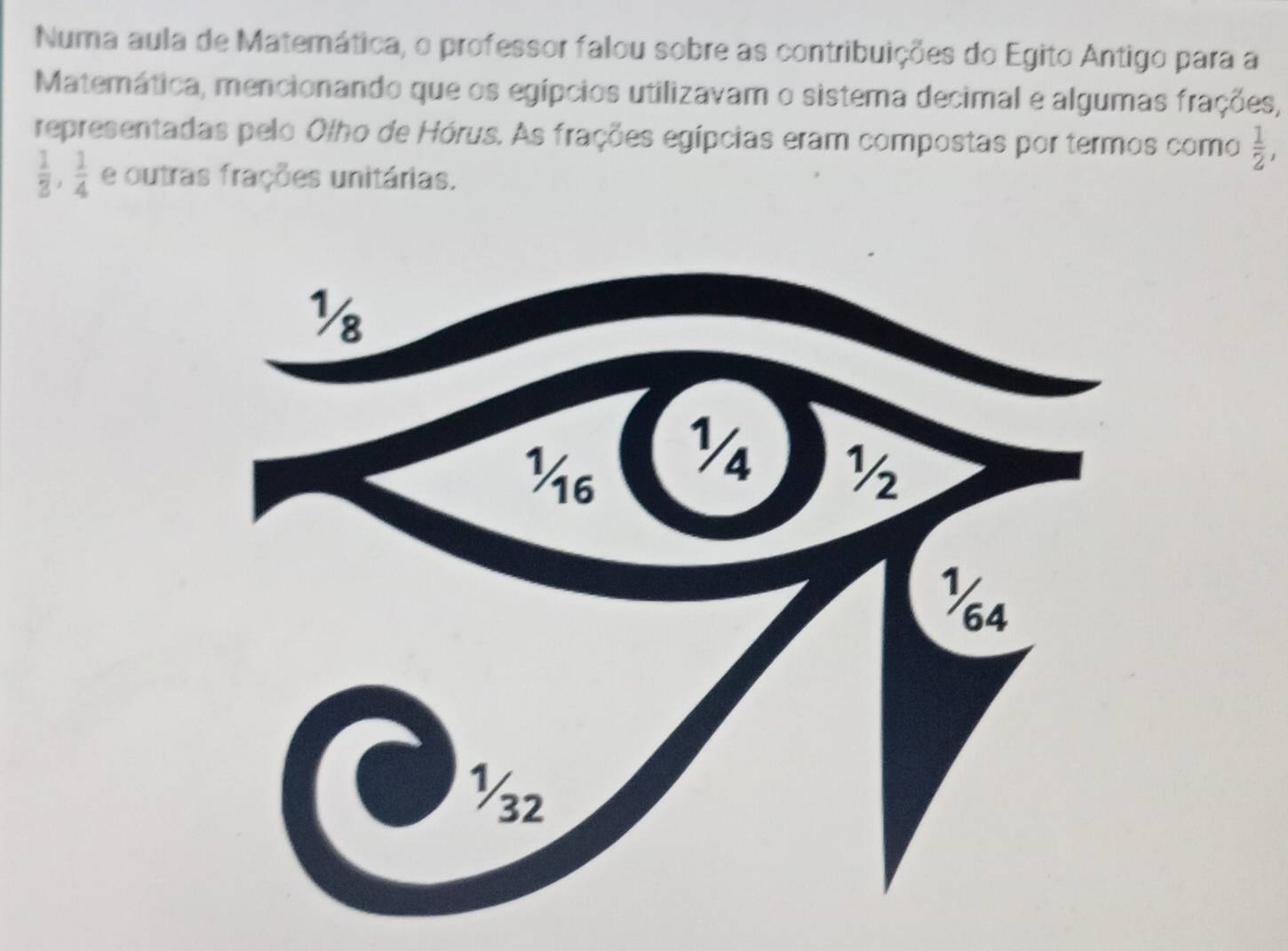 Numa aula de Matemática, o professor falou sobre as contribuições do Egito Antigo para a 
Matemática, mencionando que os egípcios utilizavam o sistema decimal e algumas frações, 
representadas pelo Olho de Hórus. As frações egípcias eram compostas por termos como  1/2 ,
 1/3 ,  1/4  e outras frações unitárias.