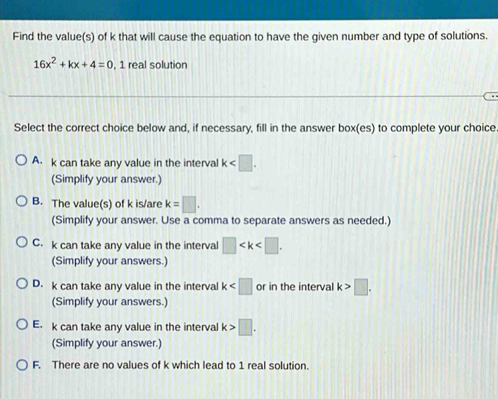 Find the value(s) of k that will cause the equation to have the given number and type of solutions.
16x^2+kx+4=0 , 1 real solution
Select the correct choice below and, if necessary, fill in the answer box(es) to complete your choice.
A. k can take any value in the interval k . 
(Simplify your answer.)
B. The value(s) of k is/are k=□. 
(Simplify your answer. Use a comma to separate answers as needed.)
C. k can take any value in the interval □ . 
(Simplify your answers.)
D. k can take any value in the interval k or in the interval k>□. 
(Simplify your answers.)
E. k can take any value in the interval k>□. 
(Simplify your answer.)
F. There are no values of k which lead to 1 real solution.