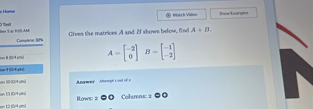 Home 
Watch Video Show Examples 
Test 
ber 5 at 9:05 AM 
Given the matrices A and B shown below, find A+B. 
Complete: 32% 
ion 8 (0/4 pts)
A=beginbmatrix -2 0endbmatrix B=beginbmatrix -1 -2endbmatrix
ion 9 (0/4 pts) 
on 10 (0/4 pts) Answer Attempt 1 out of 2 
on 11 (0/4 pts) 
Rows: 2 Columns: 2 
on 12 (0/4 pts)