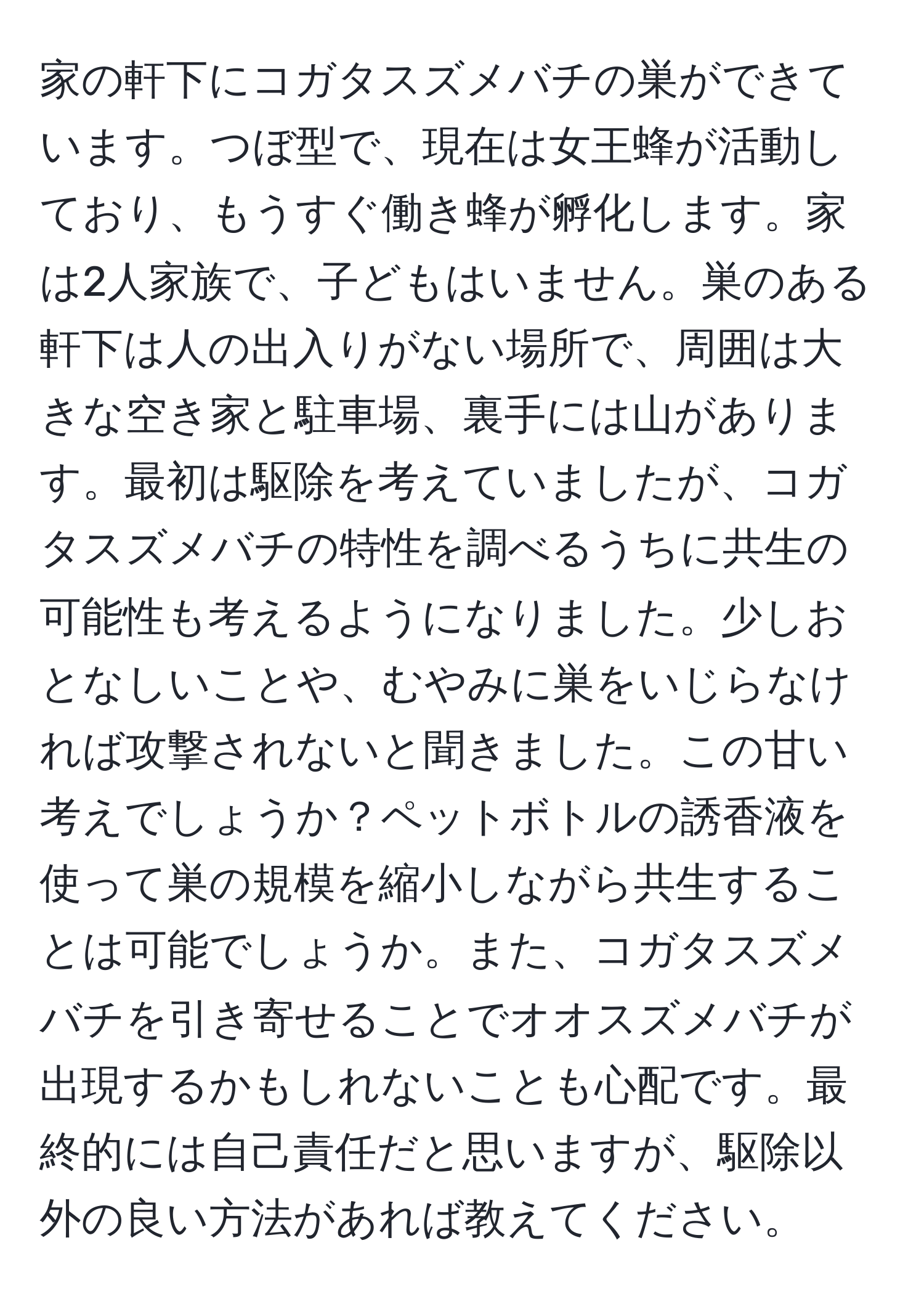 家の軒下にコガタスズメバチの巣ができています。つぼ型で、現在は女王蜂が活動しており、もうすぐ働き蜂が孵化します。家は2人家族で、子どもはいません。巣のある軒下は人の出入りがない場所で、周囲は大きな空き家と駐車場、裏手には山があります。最初は駆除を考えていましたが、コガタスズメバチの特性を調べるうちに共生の可能性も考えるようになりました。少しおとなしいことや、むやみに巣をいじらなければ攻撃されないと聞きました。この甘い考えでしょうか？ペットボトルの誘香液を使って巣の規模を縮小しながら共生することは可能でしょうか。また、コガタスズメバチを引き寄せることでオオスズメバチが出現するかもしれないことも心配です。最終的には自己責任だと思いますが、駆除以外の良い方法があれば教えてください。