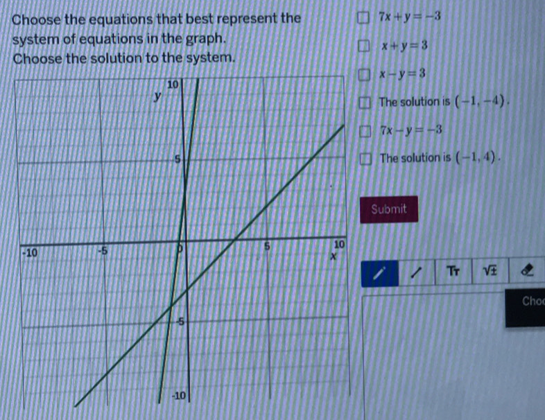 Choose the equations that best represent the 7x+y=-3
system of equations in the graph.
x+y=3
Choose the solution to the system.
x-y=3
The solution is (-1,-4).
7x-y=-3
The solution is (-1,4). 
bmit
1 Tr sqrt(± ) 
Cho