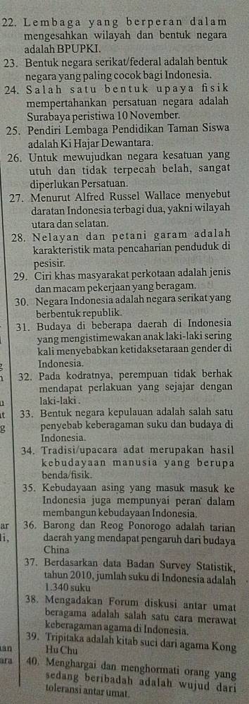 Lembaga yang berperan dalam
mengesahkan wilayah dan bentuk negara
adalah BPUPKI.
23. Bentuk negara serikat/federal adalah bentuk
negara yang paling cocok bagi Indonesia.
24. S a l a h s a t u b e n t u k u p a y  a fi s i k
mempertahankan persatuan negara adalah
Surabaya peristiwa 10 November.
25. Pendiri Lembaga Pendidikan Taman Siswa
adalah Ki Hajar Dewantara.
26. Untuk mewujudkan negara kesatuan yang
utuh dan tidak terpecah belah, sangat
diperlukan Persatuan.
27. Menurut Alfred Russel Wallace menyebut
daratan Indonesia terbagi dua, yakni wilayah
utara dan selatan.
28. Nelayan dan petani garam adalah
karakteristik mata pencaharian penduduk di
pesisir.
29. Ciri khas masyarakat perkotaan adalah jenis
dan macam pekerjaan yang beragam.
30. Negara Indonesia adalah negara serikat yang
berbentuk republik.
31. Budaya di beberapa daerah di Indonesia
yang mengistimewakan anak laki-laki sering
kali menyebabkan ketidaksetaraan gender di
Indonesia.
32. Pada kodratnya, perempuan tidak berhak
mendapat perlakuan yang sejajar dengan
laki-laki .
it 33. Bentuk negara kepulauan adalah salah satu
penyebab keberagaman suku dan budaya di
Indonesia.
34. Tradisi/upacara adat merupakan hasil
kebudayaan manusia yang berupa
benda/fisik.
35. Kebudayaan asing yang masuk masuk ke
Indonesia juga mempunyai peran dalam
membangun kebudayaan Indonesia.
ar 36. Barong dan Reog Ponorogo adalah tarian
i, daerah yang mendapat pengaruh dari budaya
China
37. Berdasarkan data Badan Survey Statistik,
tahun 2010, jumlah suku di Indonesia adalah
1.340 suku
38. Mengadakan Forum diskusi antar umat
beragama adalah salah satu cara merawat
keberagaman agama di Indonesia.
39. Tripitaka adalah kitab suci dari agama Kong
an Hu Chu
ara 40. Menghargai dan menghormati orang yang
sedang beribadah adalah wujud dari 
toleransi antar umat.