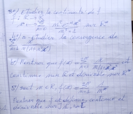 Ftudier le continuite de f
f:Rto  sumlimits /n=0 frac m^2e^(-mx^2)m^3+1 yut R^*
sumlimits _(n=1)^(40)frac a-EIndicen(n^(n+1)(1+n^2)x^2) ta convengence do
6° Rentnen gue f(x)=sumlimits _(n=1)^(+∈fty) x/n(1+n^2)x^2 dt
continue run Ret desurable mu R^+
59 soct x eR,f(x)=sumlimits _(n=1)^(+∈fty)·  1/n^x 
Honthen gue fet defince, contince et 
depivable orJ) teel