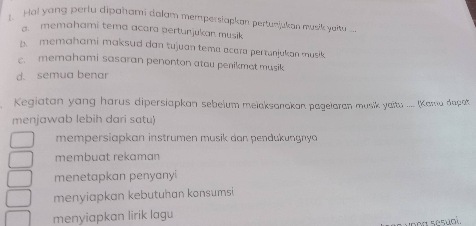 Hal yang perlu dipahami dalam mempersiapkan pertunjukan musik yaitu ....
a. memahami tema acara pertunjukan musik
b. memahami maksud dan tujuan tema acara pertunjukan musik
c. memahami sasaran penonton atau penikmat musik
d. semua benar
Kegiatan yang harus dipersiapkan sebelum melaksanakan pagelaran musik yaitu .... (Kamu dapat
menjawab lebih dari satu)
mempersiapkan instrumen musik dan pendukungnya
membuat rekaman
menetapkan penyanyi
menyiapkan kebutuhan konsumsi
menyiapkan lirik lagu
vana sesuai.