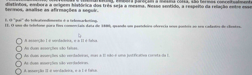 elevendas e telemarketing, embora pareçam a mesma coisa, são termos conceitualmente
distintos, embora a origem histórica dos três seja a mesma. Nesse sentido, a respeito da relação entre esse
termos, analise as afirmações a seguir.
I. O “pai” do teleatendimento é o telemarketing.
II. O uso do telefone para fins comerciais data de 1880, quando um pasteleiro oferecia seus pasteis ao seu cadastro de clientes.
A asserção I é verdadeira, e a II é falsa
As duas asserções são falsas.
As duas asserções são verdadeiras, mas a II não é uma justificativa correta da I.
As duas asserções são verdadeiras.
A asserção II é verdadeira, e a I é falsa.