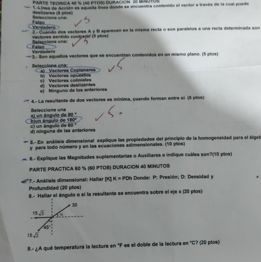 PARTE TEORICA 40 % (40 PTOS) DURACION 26 MINUTOS
1.-Línea de Acción es aquella línea donde se encuentra contenido el vector a través de la cual puede
Seleccione una: deslizarse (5 ptos)
Verdadero Falso
2.-  Cuando dos vectores A y B aparecen en la misma recta o son paralelos a una recta determinada son
vectores sentido contrario (5 ptos)
Seleçcione una:
Falso
Verdadero
— 3.- Son aquellos vectores que se encuentran contenidos en un mismo plano. (5 ptos)
Seleccione una:
a) Vectores Coplanares
b) Vectores opuestos c) Vectores coliniales
d) Vectores deslizantes
e) Ninguno de los anteriores
4.- La resultante de dos vectores es mínima, cuando forman entre si (5 ptos)
Seleccione una
a) un ángulo de 90°
b)un ángulo de 180°
c) un ángulo de 60°
d) ninguna de las anteriores
5.- En análisis dimensional explique las propiedades del principio de la homogeneidad para el álgeb
y para todo número y en las ecuaciones adimensionales. (10 ptos)
6.- Explique las Magnitudes suplementarias o Auxiliares e indique cuáles son?(10 ptos)
PARTE PRACTICA 60 % (60 PTOS) DURACION 40 MINUTOS
*7.- Análisis dimensional: Hallar (K) K= PDh Donde: P: Presión; D: Densidad y
Profundidad (20 ptos)
8.- Hallar el ángulo α si la resultante se encuentra sobre el eje x (20 ptos)
9.- ¿A qué temperatura la lectura en °F es el doble de la lectura en °C? (20 ptos)