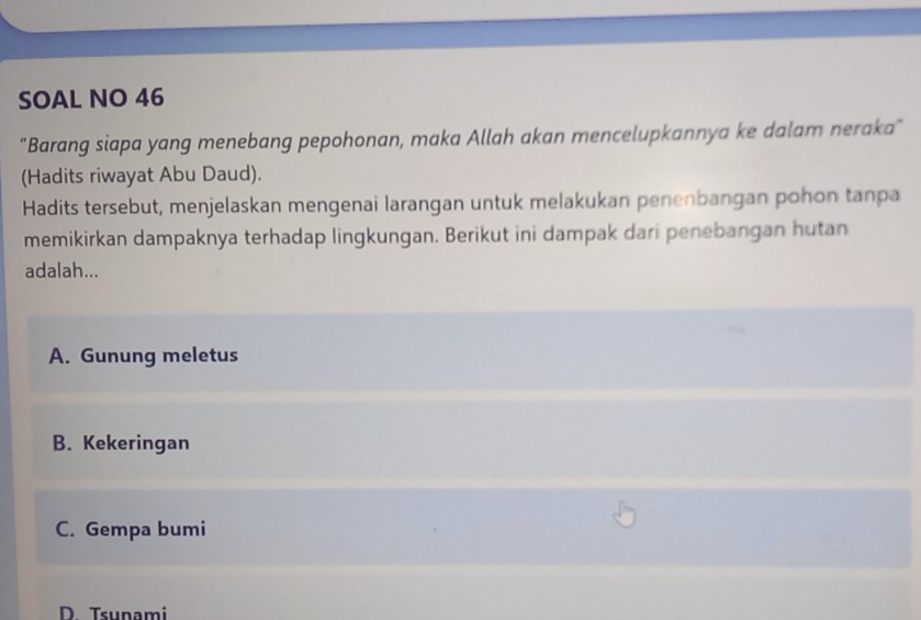 SOAL NO 46
"Barang siapa yang menebang pepohonan, maka Allah akan mencelupkannya ke dalam neraka"
(Hadits riwayat Abu Daud).
Hadits tersebut, menjelaskan mengenai larangan untuk melakukan penenbangan pohon tanpa
memikirkan dampaknya terhadap lingkungan. Berikut ini dampak dari penebangan hutan
adalah...
A. Gunung meletus
B. Kekeringan
C. Gempa bumi
D Tsunami