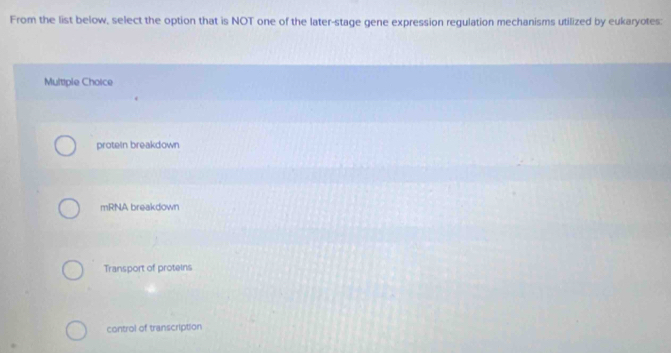 From the list below, select the option that is NOT one of the later-stage gene expression regulation mechanisms utilized by eukaryotes:
Multiple Choice
protein breakdown
mRNA breakdown
Transport of proteins
control of transcription