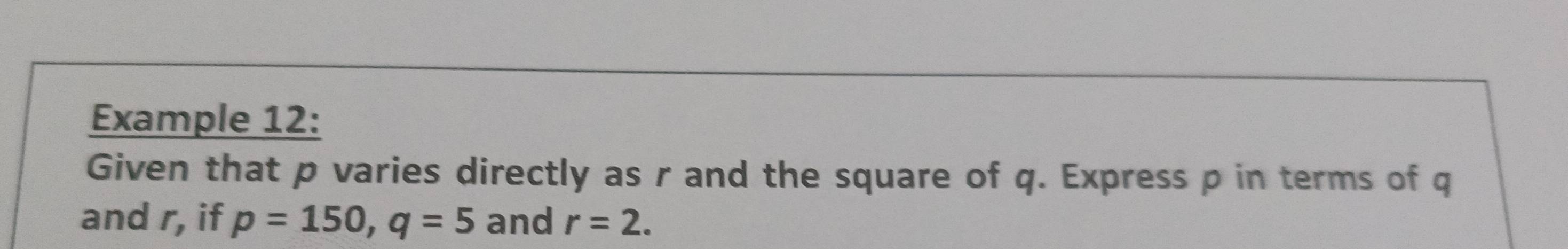 Example 12: 
Given that p varies directly as r and the square of q. Express p in terms of q
and r, if p=150, q=5 and r=2.