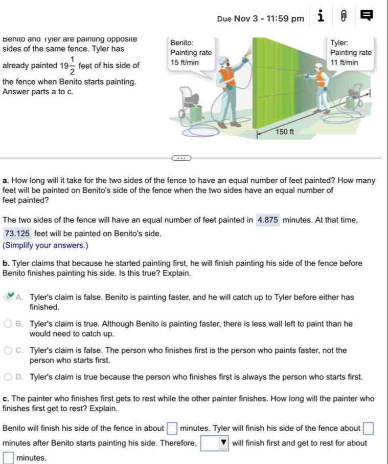 Benito and Tyier are painting opposite
sides of the same fence. Tyler has 
already painted 19 1/2  feet of his side of
the fence when Benito starts painting.
Answer parts a to c.
a. How long will it take for the two sides of the fence to have an equal number of feet painted? How many
feet will be painted on Benito's side of the fence when the two sides have an equal number of
feet painted?
The two sides of the fence will have an equal number of feet painted in 4.875 minutes. At that time,
73.125 feet will be painted on Benito's side.
(Simplify your answers.)
b. Tyler claims that because he started painting first, he will finish painting his side of the fence before
Benito finishes painting his side. Is this true? Explain.
A. Tyler's claim is false. Benito is painting faster, and he will catch up to Tyler before either has
finished.
B. Tyler's claim is true. Although Benito is painting faster, there is less wall left to paint than he
would need to catch up.
C. Tyler's claim is false. The person who finishes first is the person who paints faster, not the
person who starts first.
D. Tyler's claim is true because the person who finishes first is always the person who starts first.
c. The painter who finishes first gets to rest while the other painter finishes. How long will the painter who
finishes first get to rest? Explain.
Benito will finish his side of the fence in about □ minutes. Tyler will finish his side of the fence about □
minutes after Benito starts painting his side. Therefore, will finish first and get to rest for about
□ minutes.