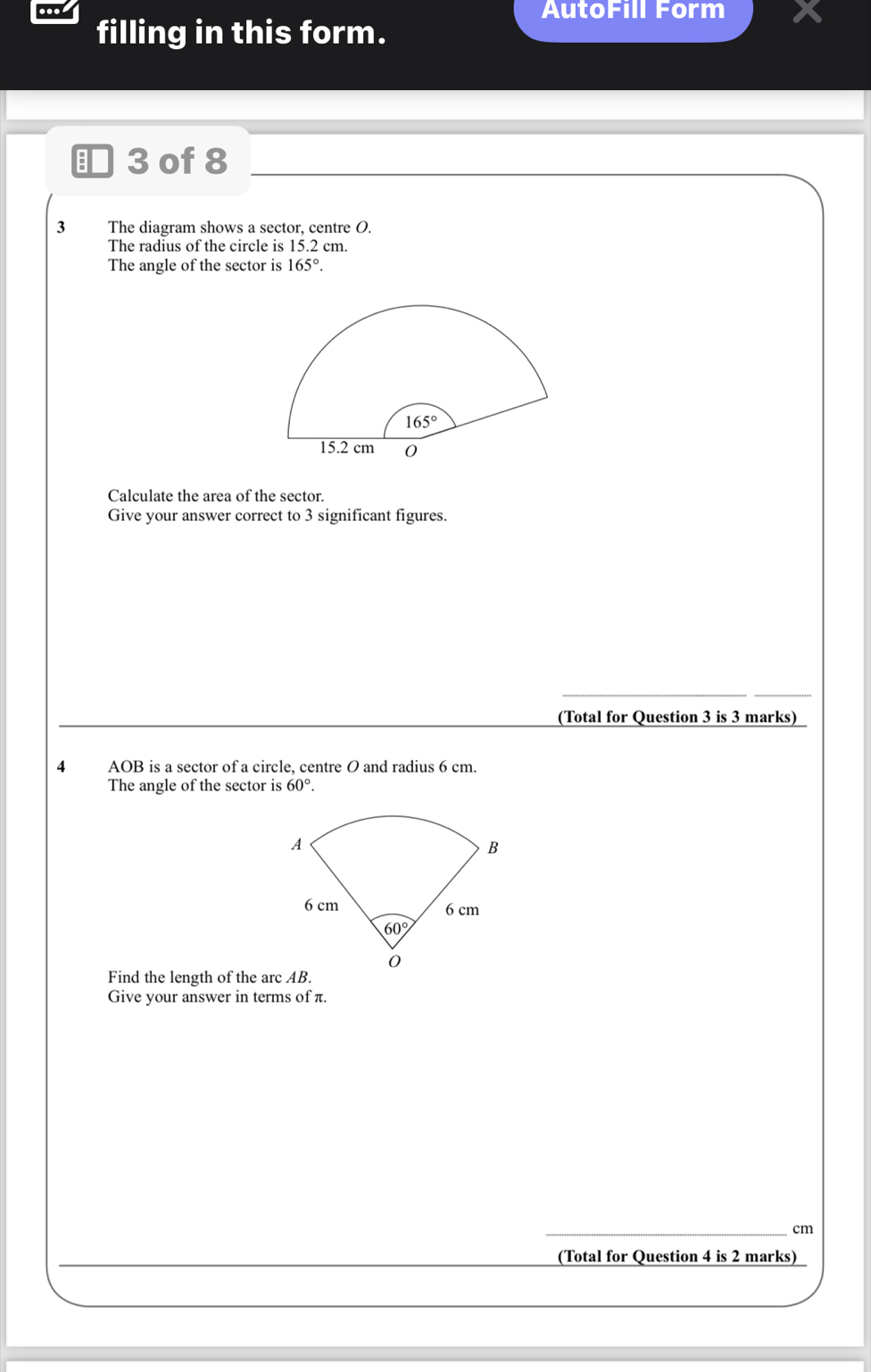 AutoFill Form
filling in this form.
■ 3 of 8
3  The diagram shows a sector, centre O.
The radius of the circle is 15.2 cm.
The angle of the sector is 165°.
Calculate the area of the sector.
Give your answer correct to 3 significant figures.
(Total for Question 3 is 3 marks)
4 AOB is a sector of a circle, centre O and radius 6 cm.
The angle of the sector is 60°.
Find the length of the arc AB.
Give your answer in terms of π.
_cm
(Total for Question 4 is 2 marks)