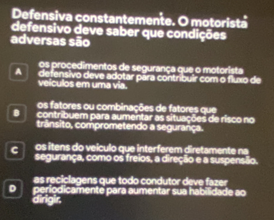 Defensiva constantemente. O motorista
defensivo deve saber que condições
adversas são
os proçedimentos de segurança que o motorista
A defensivo deve adotar pāra contribuir com o fluxo de
veículos em uma via.
os fatores ou combinações de fatores que
B contribuem para aumentar as situações de risco no
trânsito, comprometendo a segurança.
C os itens do veículo que interferem diretamente na
segurança, como os freios, a direção e a suspensão.
as reciclagens que todo condutor deve fazer
D periodicamente para aumentar sua habilidade ao
dirigir.